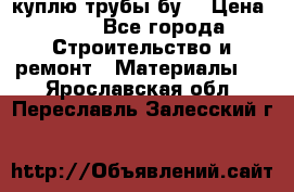 куплю трубы бу  › Цена ­ 10 - Все города Строительство и ремонт » Материалы   . Ярославская обл.,Переславль-Залесский г.